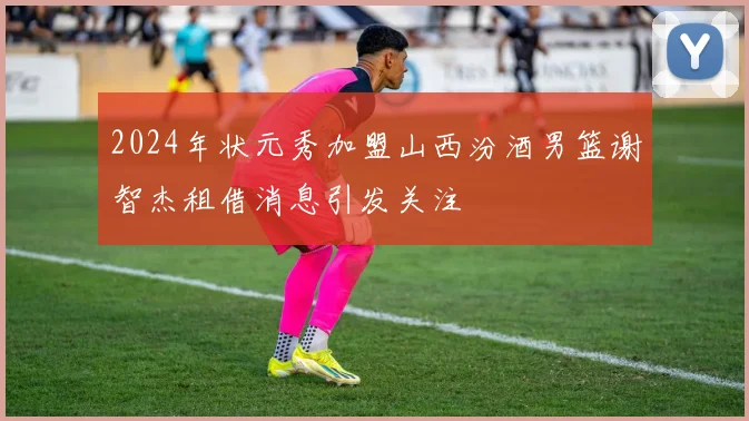 2024年状元秀加盟山西汾酒男篮谢智杰租借消息引发关注
