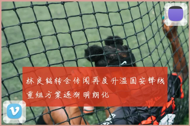 林良铭转会传闻再度升温国安锋线重组方案逐渐明朗化