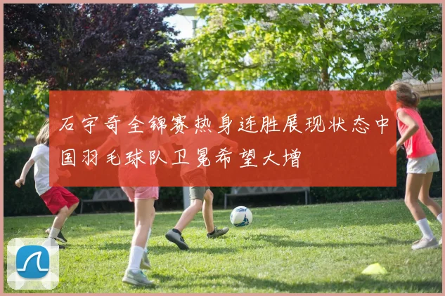 石宇奇全锦赛热身连胜展现状态中国羽毛球队卫冕希望大增