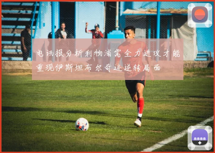 电讯报分析利物浦需全力进攻才能重现伊斯坦布尔奇迹逆转局面