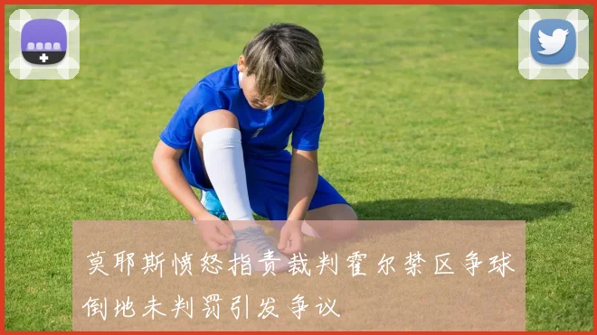 莫耶斯愤怒指责裁判霍尔禁区争球倒地未判罚引发争议