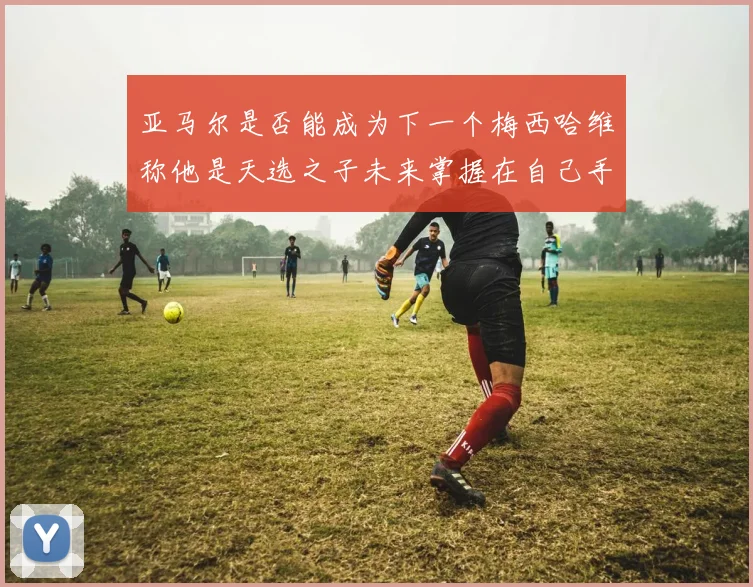 亚马尔是否能成为下一个梅西哈维称他是天选之子未来掌握在自己手中