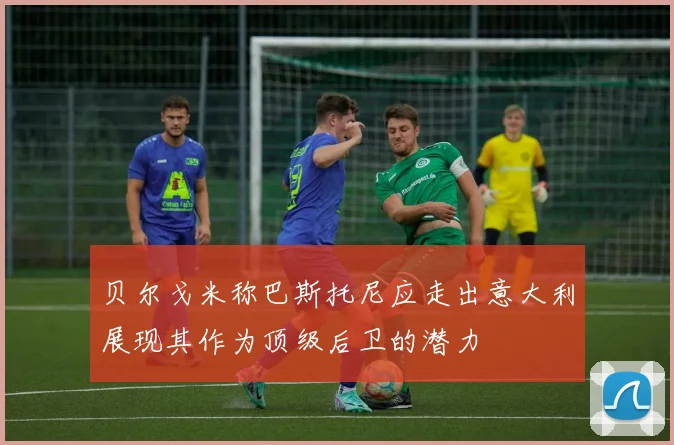 贝尔戈米称巴斯托尼应走出意大利展现其作为顶级后卫的潜力