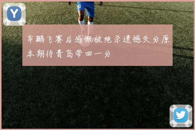 牟鹏飞赛后感慨被绝杀遗憾失分原本期待青岛带回一分