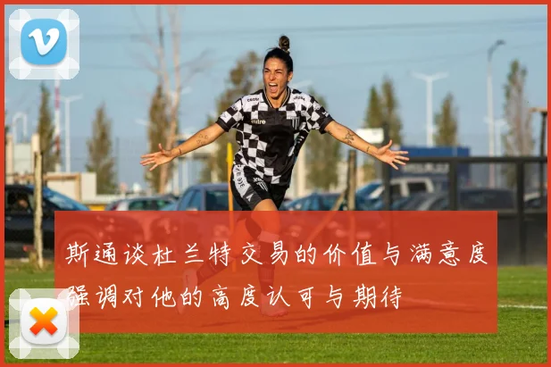 斯通谈杜兰特交易的价值与满意度强调对他的高度认可与期待