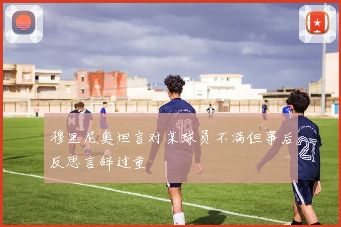 穆里尼奥坦言对某球员不满但事后反思言辞过重