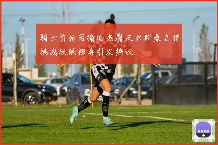 骑士首轮若输给老鹰皮尔斯豪言将挑战极限裸奔引发热议