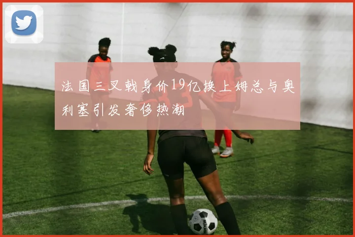 法国三叉戟身价19亿换上姆总与奥利塞引发奢侈热潮