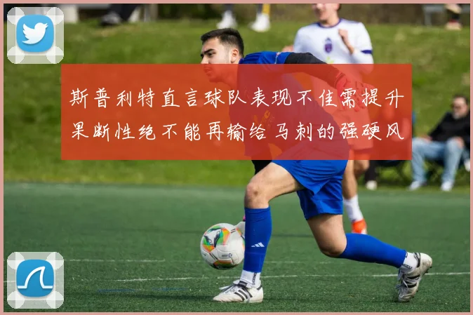 斯普利特直言球队表现不佳需提升果断性绝不能再输给马刺的强硬风格