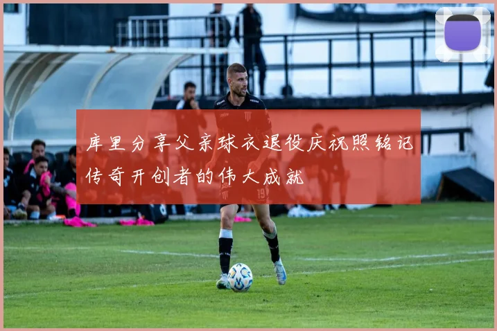 库里分享父亲球衣退役庆祝照铭记传奇开创者的伟大成就