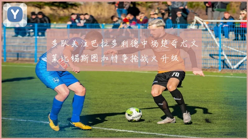 多队关注巴拉多利德中场楚奇尤文莱比锡斯图加特争抢战火升级