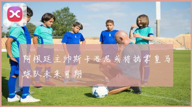 阿根廷主帅斯卡洛尼或将执掌皇马球队未来可期