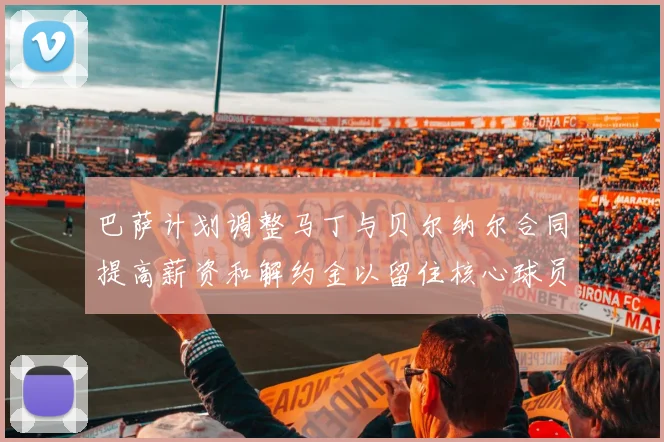 巴萨计划调整马丁与贝尔纳尔合同提高薪资和解约金以留住核心球员