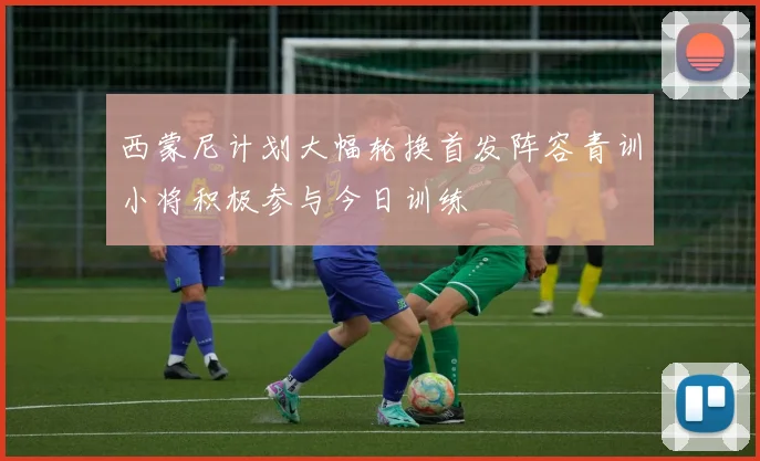西蒙尼计划大幅轮换首发阵容青训小将积极参与今日训练