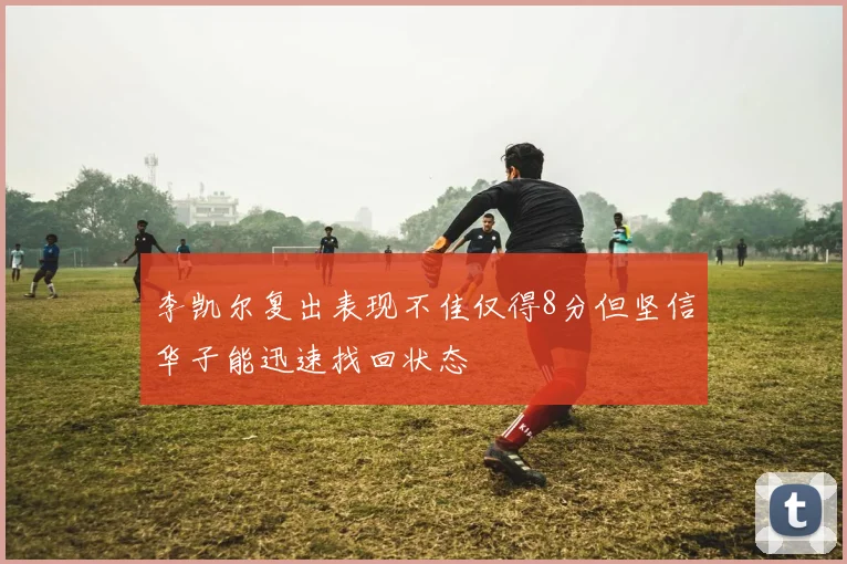 李凯尔复出表现不佳仅得8分但坚信华子能迅速找回状态