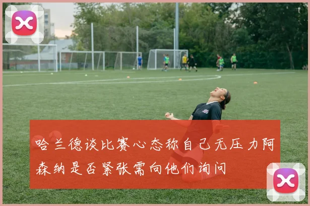 哈兰德谈比赛心态称自己无压力阿森纳是否紧张需向他们询问