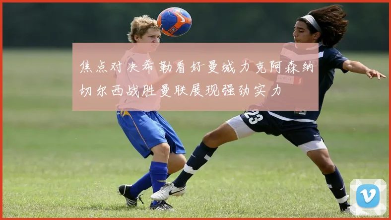 焦点对决希勒看好曼城力克阿森纳切尔西战胜曼联展现强劲实力