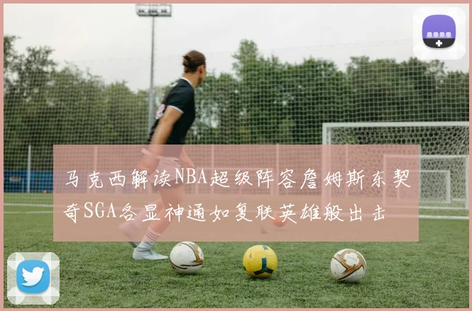 马克西解读NBA超级阵容詹姆斯东契奇SGA各显神通如复联英雄般出击