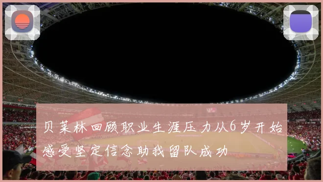 贝莱林回顾职业生涯压力从6岁开始感受坚定信念助我留队成功
