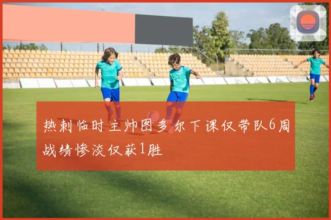 热刺临时主帅图多尔下课仅带队6周战绩惨淡仅获1胜