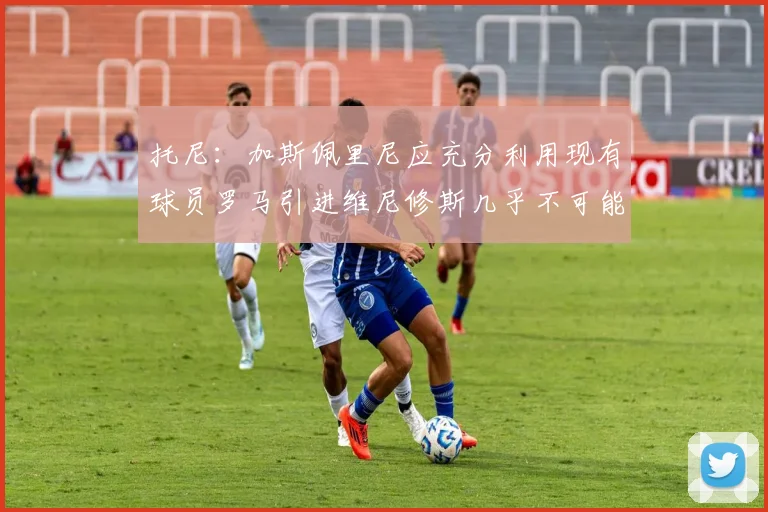 托尼：加斯佩里尼应充分利用现有球员罗马引进维尼修斯几乎不可能