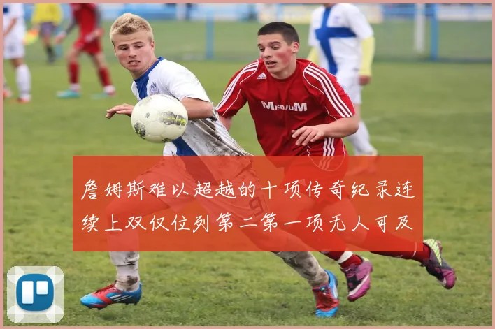 詹姆斯难以超越的十项传奇纪录连续上双仅位列第二第一项无人可及