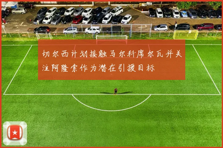 切尔西计划接触马尔科席尔瓦并关注阿隆索作为潜在引援目标