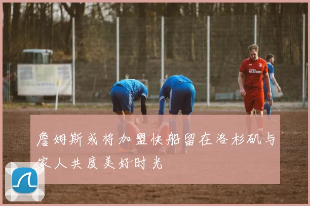 詹姆斯或将加盟快船留在洛杉矶与家人共度美好时光