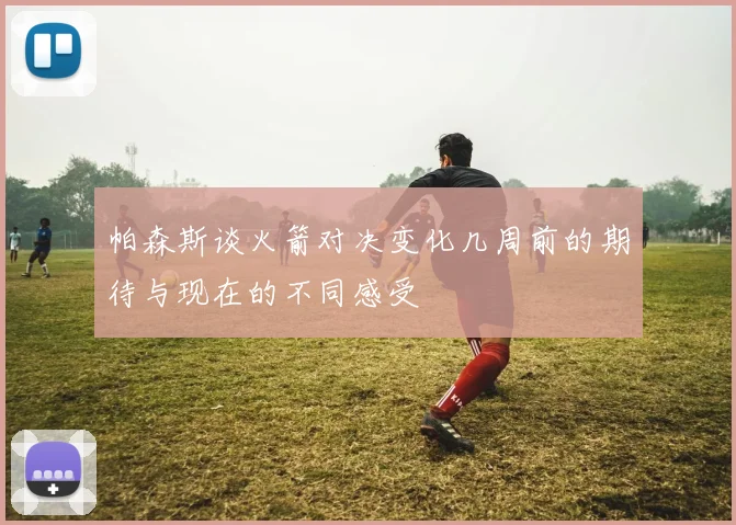 帕森斯谈火箭对决变化几周前的期待与现在的不同感受