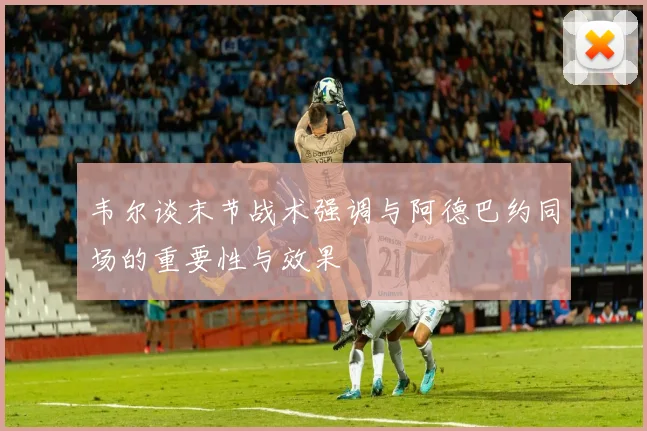 韦尔谈末节战术强调与阿德巴约同场的重要性与效果