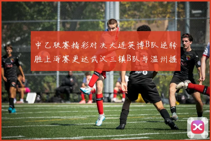 中乙联赛精彩对决大连英博B队逆转胜上海赛更达武汉三镇B队与温州握手言和