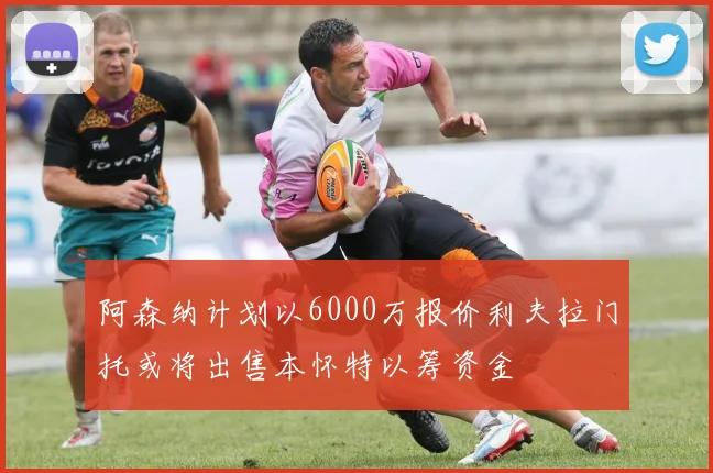 阿森纳计划以6000万报价利夫拉门托或将出售本怀特以筹资金