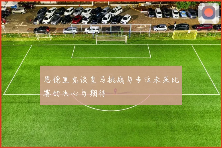 恩德里克谈皇马挑战与专注未来比赛的决心与期待
