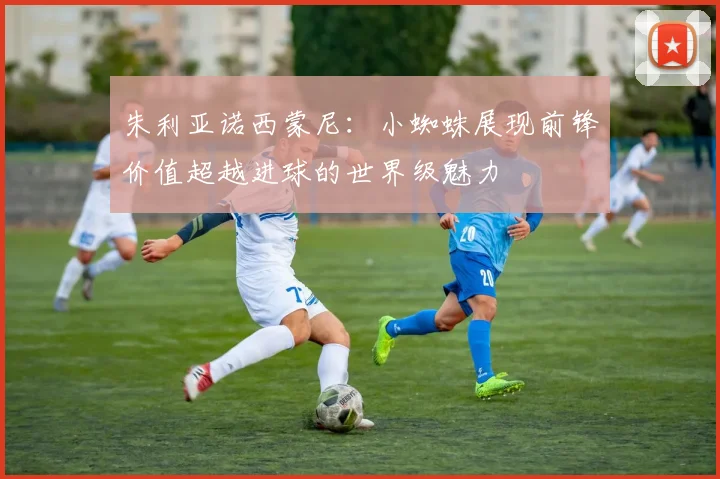 朱利亚诺西蒙尼：小蜘蛛展现前锋价值超越进球的世界级魅力