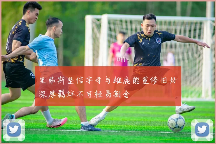 里弗斯坚信字母与雄鹿能重修旧好深厚羁绊不可轻易割舍