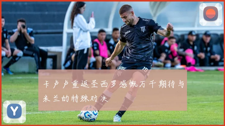 卡卢卢重返圣西罗感慨万千期待与米兰的特殊对决