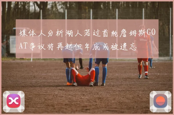 媒体人分析湖人若过首轮詹姆斯GOAT争议将再起但年底或被遗忘