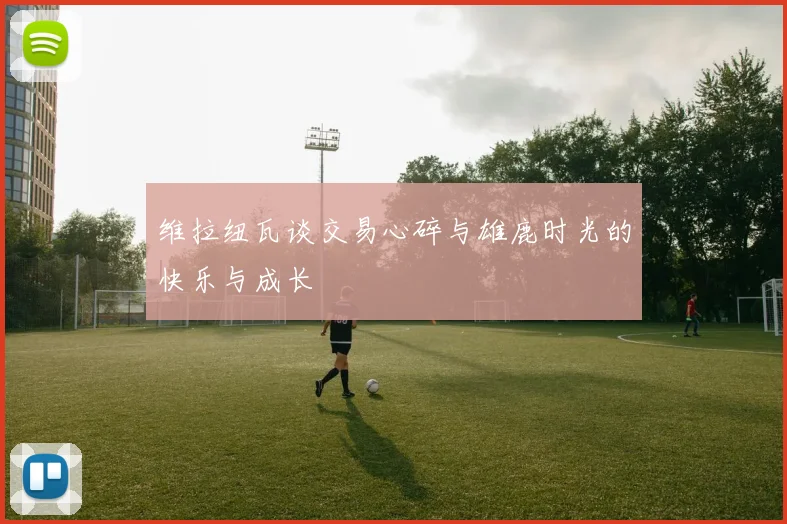 维拉纽瓦谈交易心碎与雄鹿时光的快乐与成长