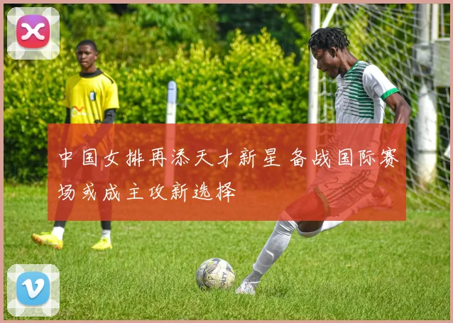 中国女排再添天才新星 备战国际赛场或成主攻新选择