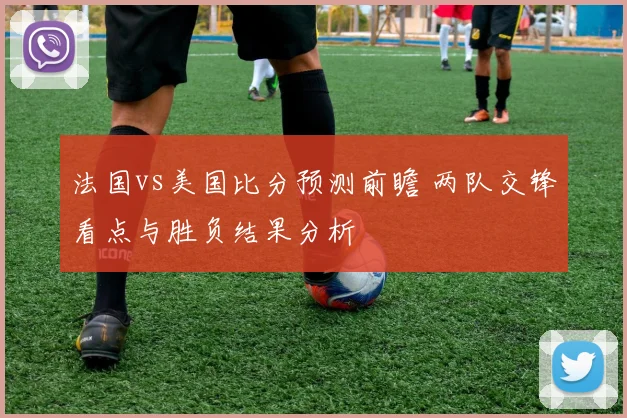 法国vs美国比分预测前瞻 两队交锋看点与胜负结果分析