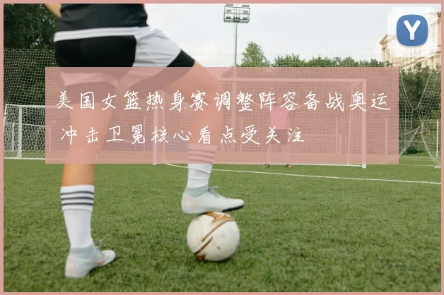 美国女篮热身赛调整阵容备战奥运 冲击卫冕核心看点受关注