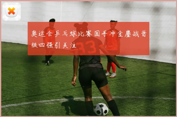 奥运会乒乓球比赛国手冲金鏖战晋级四强引关注