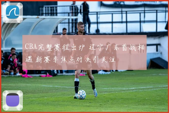 CBA完整赛程出炉 辽宁广东首战相遇 新赛季焦点对决引关注