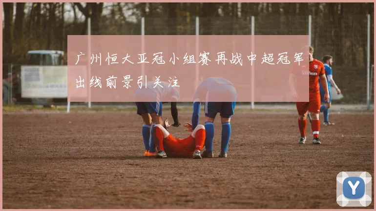 广州恒大亚冠小组赛再战中超冠军出线前景引关注