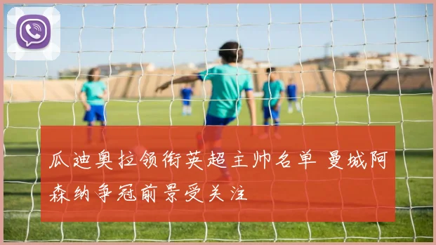 瓜迪奥拉领衔英超主帅名单 曼城阿森纳争冠前景受关注
