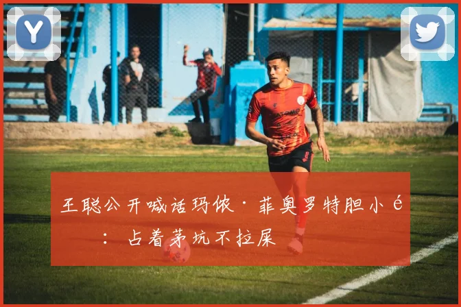 王聪公开喊话玛侬·菲奥罗特胆小鬼：占着茅坑不拉屎