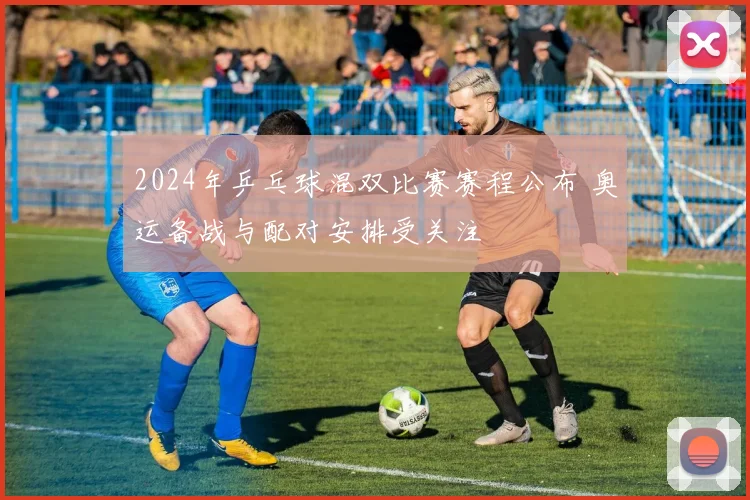 2024年乒乓球混双比赛赛程公布 奥运备战与配对安排受关注