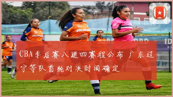CBA季后赛八进四赛程公布 广东辽宁等队首轮对决时间确定