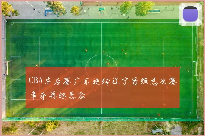 CBA季后赛广东逆转辽宁晋级总决赛争夺再起悬念