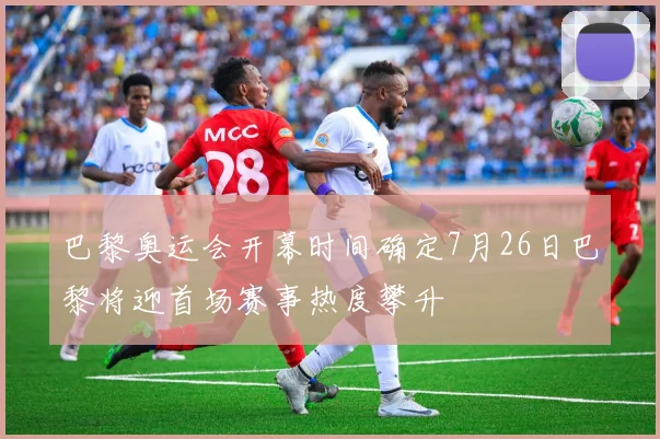 巴黎奥运会开幕时间确定7月26日巴黎将迎首场赛事热度攀升